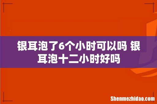 银耳泡了6个小时可以吗 银耳泡十二小时好吗