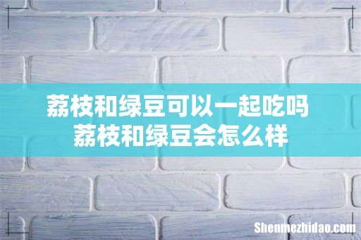荔枝和绿豆可以一起吃吗 荔枝和绿豆会怎么样