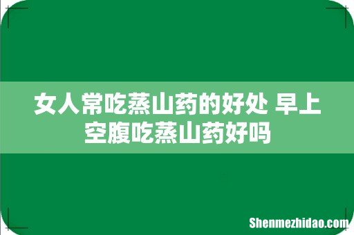 女人常吃蒸山药的好处 早上空腹吃蒸山药好吗