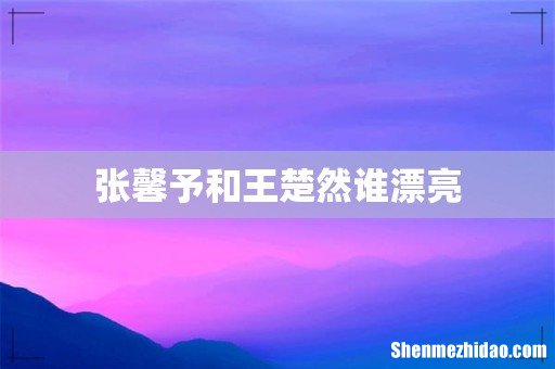 张馨予和王楚然谁漂亮