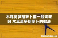 木耳莴笋胡萝卜能一起烧吃吗 木耳莴笋胡萝卜的做法