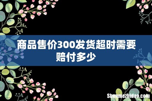 商品售价300发货超时需要赔付多少