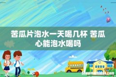 苦瓜片泡水一天喝几杯 苦瓜心能泡水喝吗