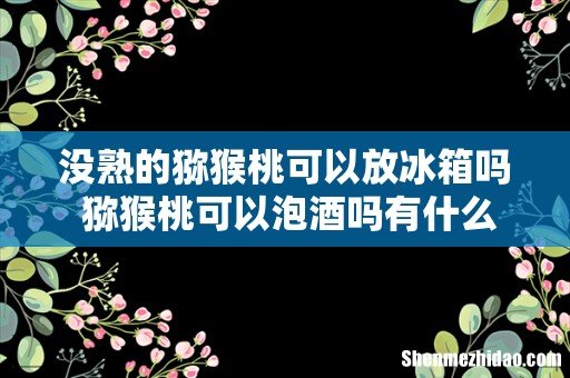 没熟的猕猴桃可以放冰箱吗 猕猴桃可以泡酒吗有什么好处