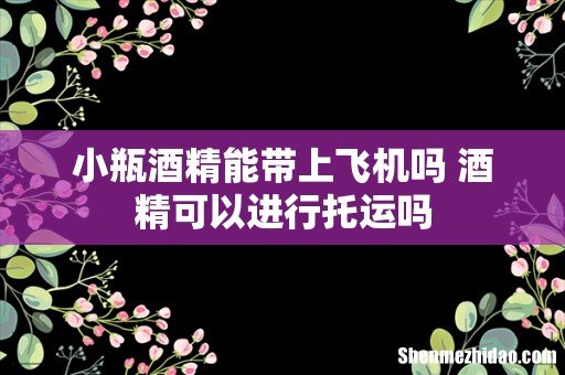 小瓶酒精能带上飞机吗 酒精可以进行托运吗