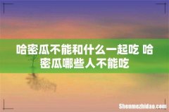 哈密瓜不能和什么一起吃 哈密瓜哪些人不能吃
