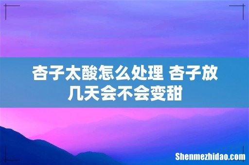 杏子太酸怎么处理 杏子放几天会不会变甜