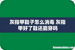 灰指甲鞋子怎么消毒 灰指甲好了鞋还能穿吗