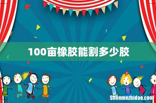 100亩橡胶能割多少胶