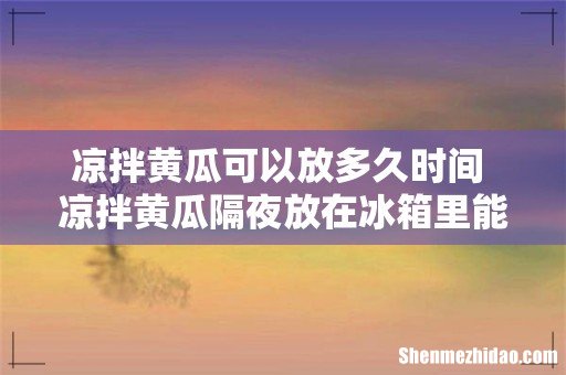 凉拌黄瓜可以放多久时间 凉拌黄瓜隔夜放在冰箱里能不能吃