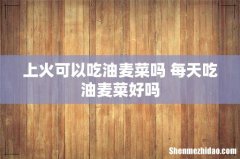 上火可以吃油麦菜吗 每天吃油麦菜好吗