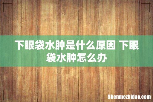 下眼袋水肿是什么原因 下眼袋水肿怎么办