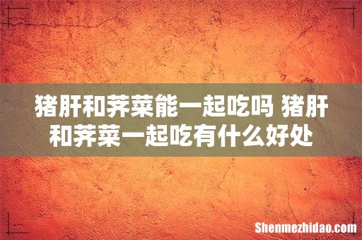 猪肝和荠菜能一起吃吗 猪肝和荠菜一起吃有什么好处