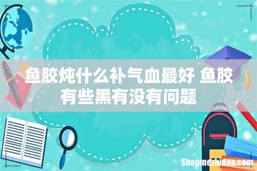 鱼胶炖什么补气血最好 鱼胶有些黑有没有问题