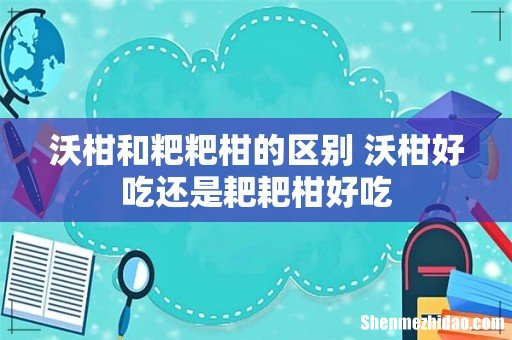 沃柑和粑粑柑的区别 沃柑好吃还是耙耙柑好吃