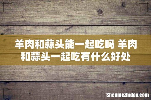 羊肉和蒜头能一起吃吗 羊肉和蒜头一起吃有什么好处