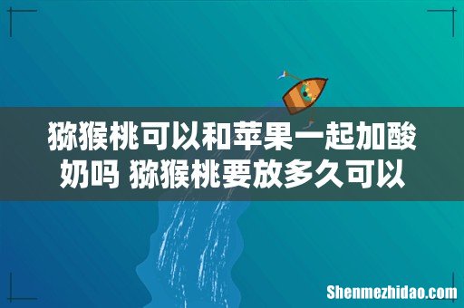 猕猴桃可以和苹果一起加酸奶吗 猕猴桃要放多久可以吃