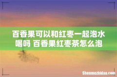 百香果可以和红枣一起泡水喝吗 百香果红枣茶怎么泡