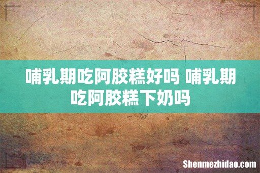哺乳期吃阿胶糕好吗 哺乳期吃阿胶糕下奶吗