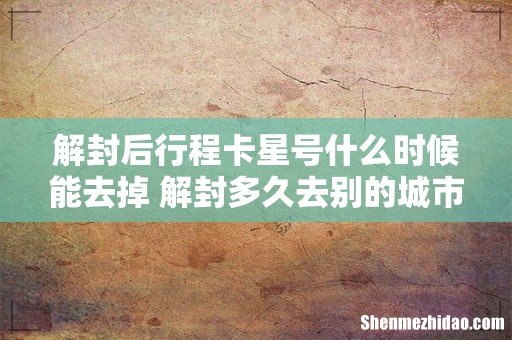 解封后行程卡星号什么时候能去掉 解封多久去别的城市不用隔离