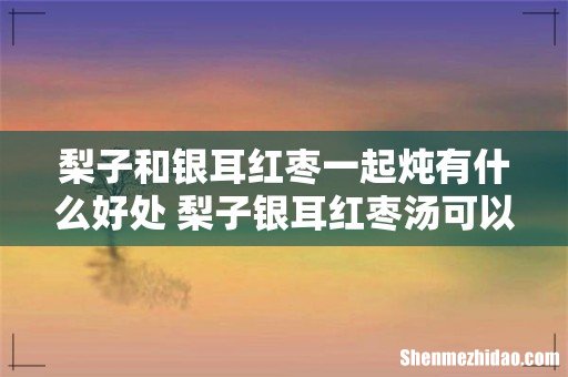 梨子和银耳红枣一起炖有什么好处 梨子银耳红枣汤可以隔夜吗
