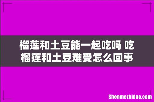 榴莲和土豆能一起吃吗 吃榴莲和土豆难受怎么回事