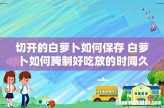 切开的白萝卜如何保存 白萝卜如何腌制好吃放的时间久