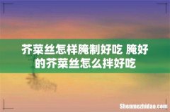 芥菜丝怎样腌制好吃 腌好的芥菜丝怎么拌好吃