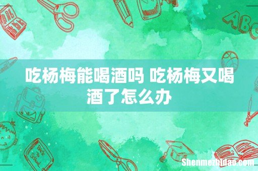 吃杨梅能喝酒吗 吃杨梅又喝酒了怎么办