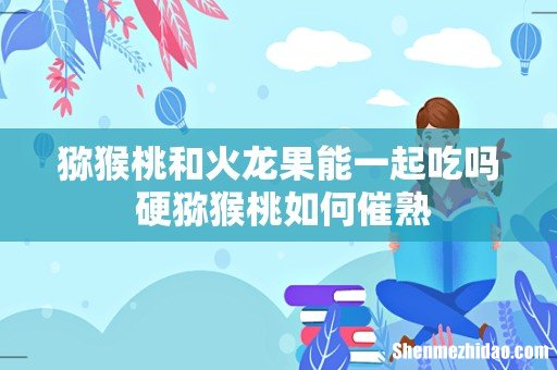猕猴桃和火龙果能一起吃吗 硬猕猴桃如何催熟