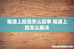喝酒上脸是怎么回事 喝酒上脸怎么解决