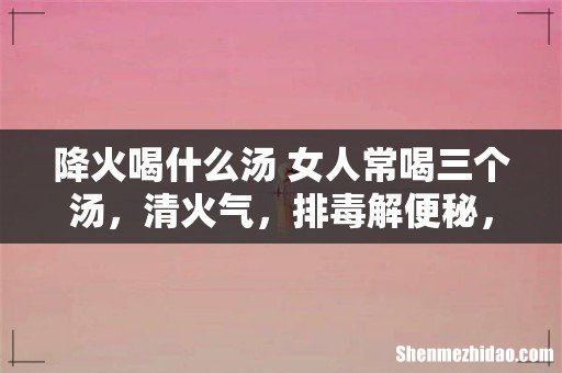 降火喝什么汤 女人常喝三个汤,清火气,排毒解便秘,皮肤变白皙