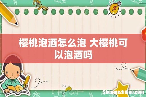 樱桃泡酒怎么泡 大樱桃可以泡酒吗