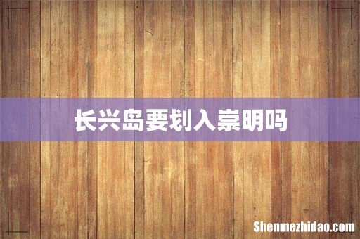 长兴岛要划入崇明吗