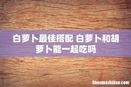 白萝卜最佳搭配 白萝卜和胡萝卜能一起吃吗