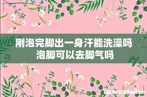 刚泡完脚出一身汗能洗澡吗 泡脚可以去脚气吗