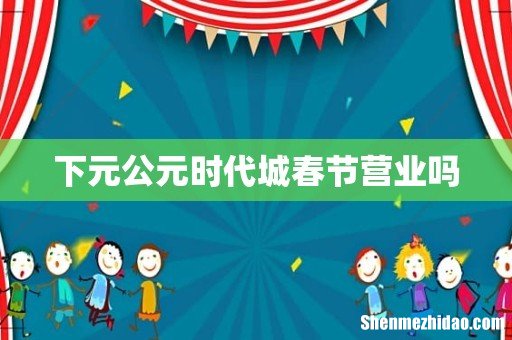 下元公元时代城春节营业吗