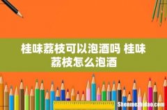 桂味荔枝可以泡酒吗 桂味荔枝怎么泡酒