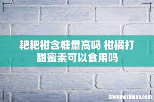 耙耙柑含糖量高吗 柑橘打甜蜜素可以食用吗