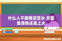 什么人不能喝灵芝水 灵芝是清热还是上火