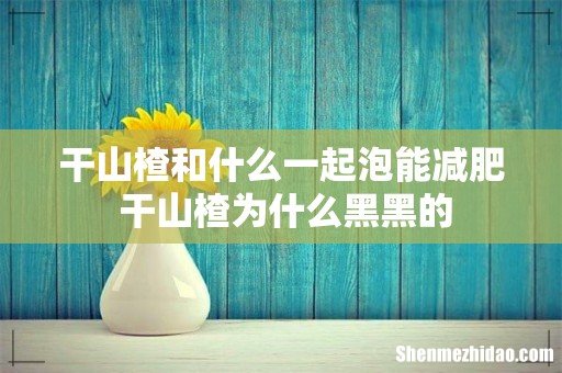 干山楂和什么一起泡能减肥 干山楂为什么黑黑的