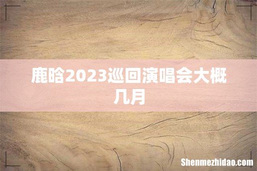 鹿晗2023巡回演唱会大概几月