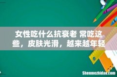 女性吃什么抗衰老 常吃这些，皮肤光滑，越来越年轻！