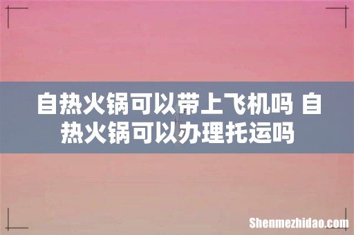 自热火锅可以带上飞机吗 自热火锅可以办理托运吗