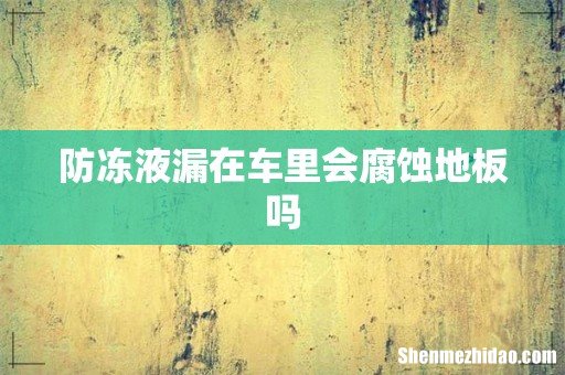 防冻液漏在车里会腐蚀地板吗