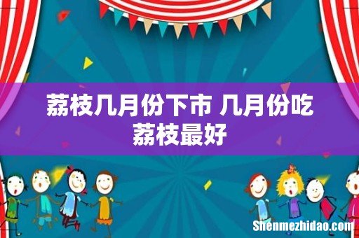 荔枝几月份下市 几月份吃荔枝最好