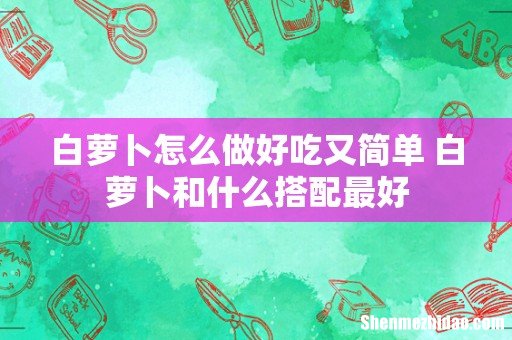 白萝卜怎么做好吃又简单 白萝卜和什么搭配最好