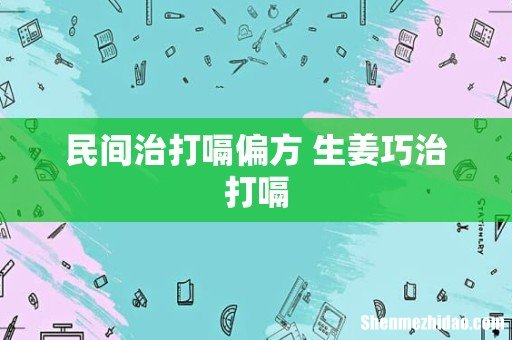 民间治打嗝偏方 生姜巧治打嗝