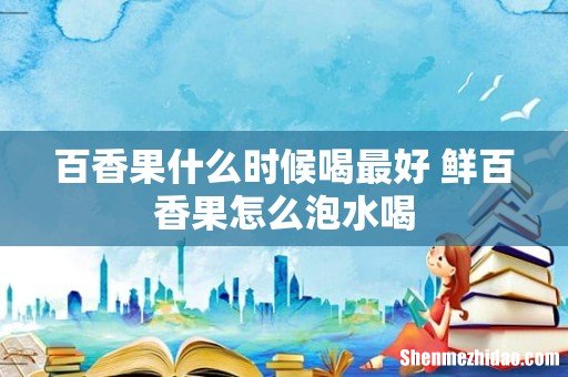 百香果什么时候喝最好 鲜百香果怎么泡水喝