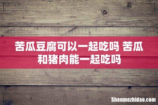 苦瓜豆腐可以一起吃吗 苦瓜和猪肉能一起吃吗